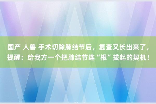 国产 人兽 手术切除肺结节后，复查又长出来了，提醒：给我方一个把肺结节连“根”拔起的契机！