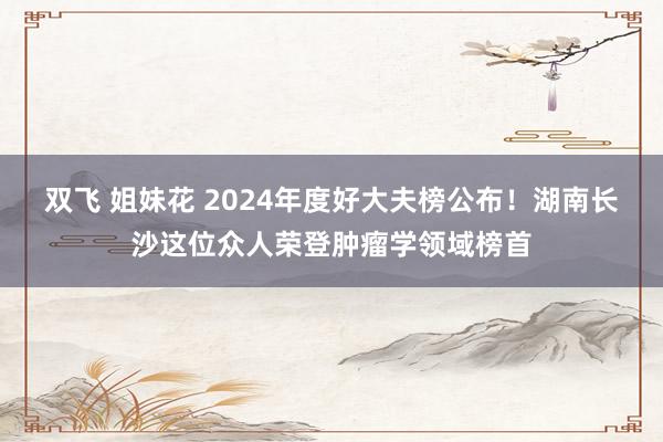 双飞 姐妹花 2024年度好大夫榜公布！湖南长沙这位众人荣登肿瘤学领域榜首