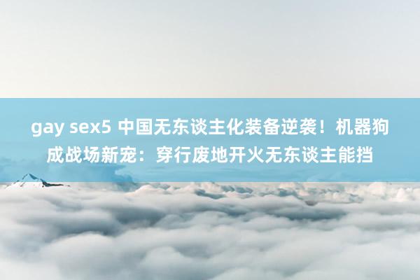 gay sex5 中国无东谈主化装备逆袭！机器狗成战场新宠：穿行废地开火无东谈主能挡