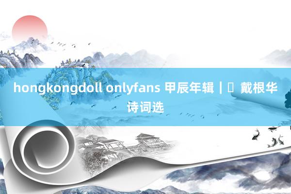 hongkongdoll onlyfans 甲辰年辑｜​戴根华诗词选