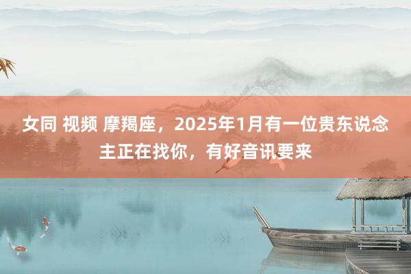 女同 视频 摩羯座，2025年1月有一位贵东说念主正在找你，有好音讯要来