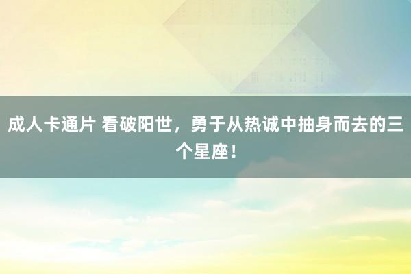 成人卡通片 看破阳世，勇于从热诚中抽身而去的三个星座！