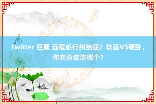 twitter 巨屌 远程旅行纠结症？软座VS硬卧，你究竟该选哪个？