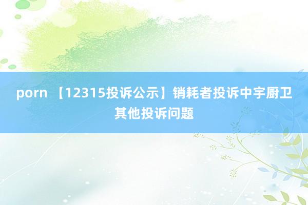 porn 【12315投诉公示】销耗者投诉中宇厨卫其他投诉问题