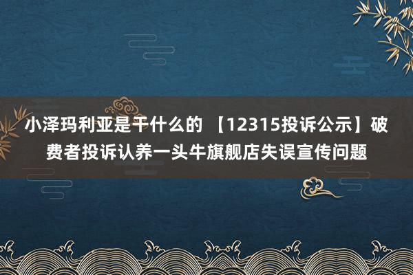 小泽玛利亚是干什么的 【12315投诉公示】破费者投诉认养一头牛旗舰店失误宣传问题