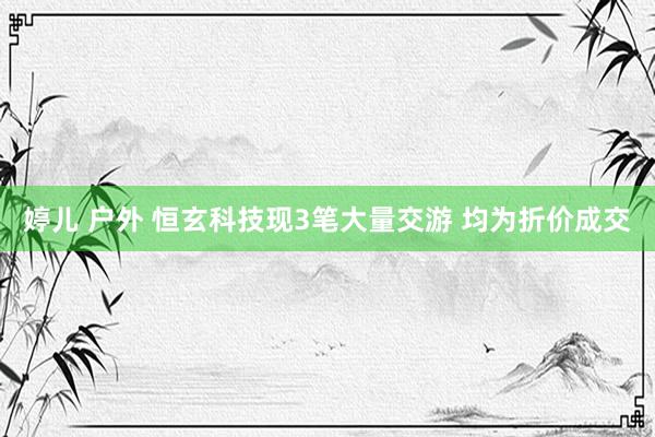 婷儿 户外 恒玄科技现3笔大量交游 均为折价成交