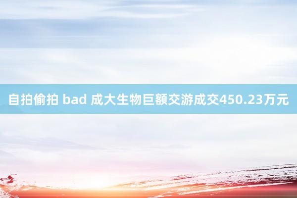 自拍偷拍 bad 成大生物巨额交游成交450.23万元