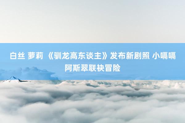 白丝 萝莉 《驯龙高东谈主》发布新剧照 小嗝嗝阿斯翠联袂冒险