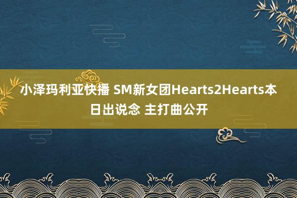 小泽玛利亚快播 SM新女团Hearts2Hearts本日出说念 主打曲公开