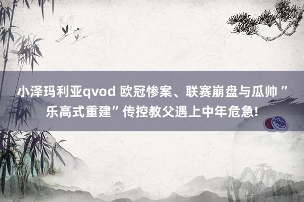 小泽玛利亚qvod 欧冠惨案、联赛崩盘与瓜帅“乐高式重建”传控教父遇上中年危急!