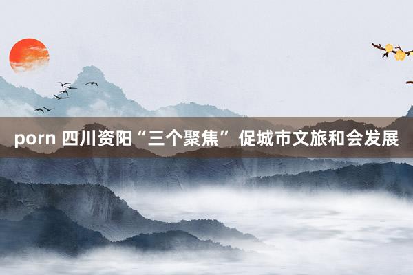 porn 四川资阳“三个聚焦” 促城市文旅和会发展