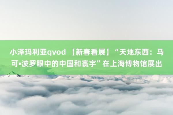 小泽玛利亚qvod 【新春看展】“天地东西：马可•波罗眼中的中国和寰宇”在上海博物馆展出