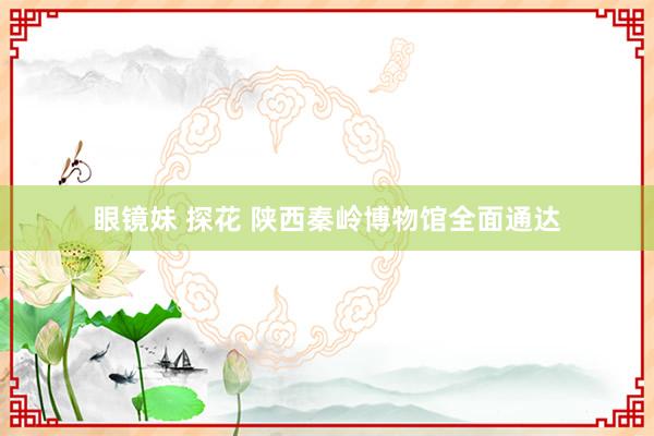 眼镜妹 探花 陕西秦岭博物馆全面通达