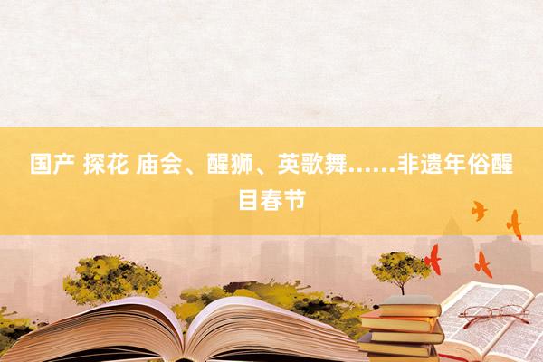 国产 探花 庙会、醒狮、英歌舞......非遗年俗醒目春节