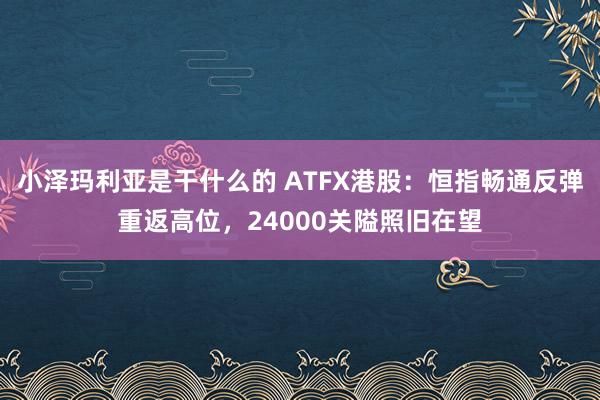 小泽玛利亚是干什么的 ATFX港股：恒指畅通反弹重返高位，24000关隘照旧在望