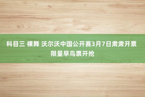 科目三 裸舞 沃尔沃中国公开赛3月7日肃肃开票 限量早鸟票开抢