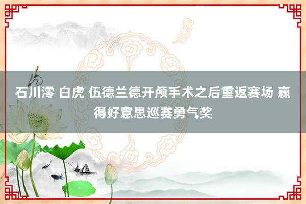 石川澪 白虎 伍德兰德开颅手术之后重返赛场 赢得好意思巡赛勇气奖