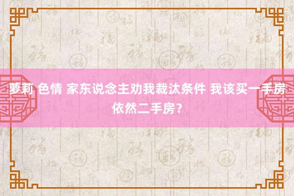 萝莉 色情 家东说念主劝我裁汰条件 我该买一手房依然二手房？