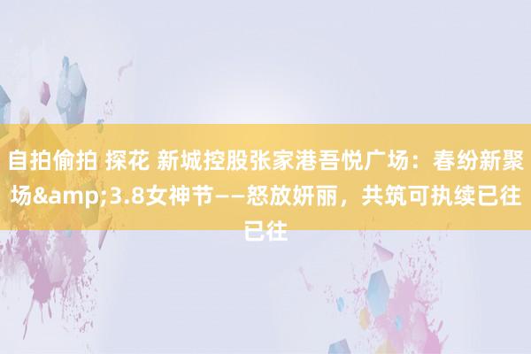 自拍偷拍 探花 新城控股张家港吾悦广场：春纷新聚场&3.8女神节——怒放妍丽，共筑可执续已往