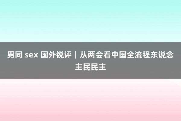 男同 sex 国外锐评｜从两会看中国全流程东说念主民民主