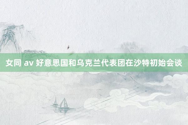 女同 av 好意思国和乌克兰代表团在沙特初始会谈