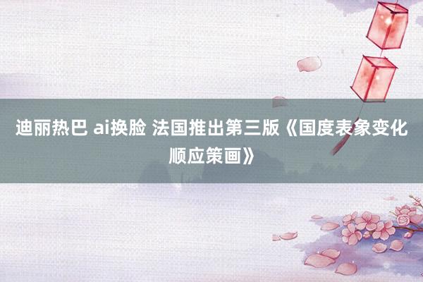 迪丽热巴 ai换脸 法国推出第三版《国度表象变化顺应策画》