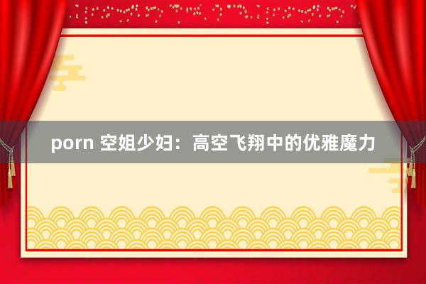 porn 空姐少妇：高空飞翔中的优雅魔力