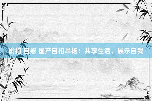 偷拍 自慰 国产自拍昂扬：共享生活，展示自我