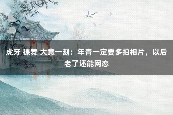 虎牙 裸舞 大意一刻：年青一定要多拍相片，以后老了还能网恋