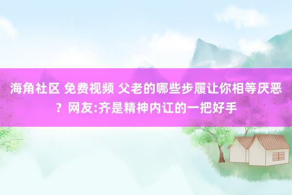 海角社区 免费视频 父老的哪些步履让你相等厌恶？网友:齐是精神内讧的一把好手