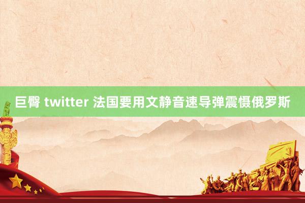 巨臀 twitter 法国要用文静音速导弹震慑俄罗斯