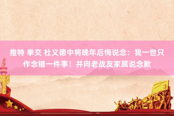 推特 拳交 杜义德中将晚年后悔说念：我一世只作念错一件事！并向老战友家属说念歉