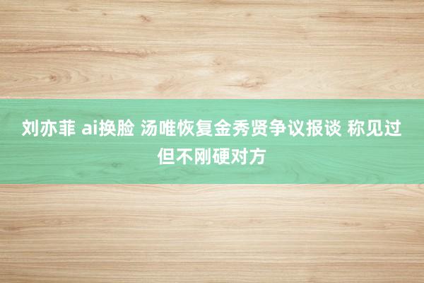 刘亦菲 ai换脸 汤唯恢复金秀贤争议报谈 称见过但不刚硬对方