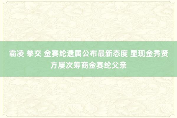 霸凌 拳交 金赛纶遗属公布最新态度 显现金秀贤方屡次筹商金赛纶父亲