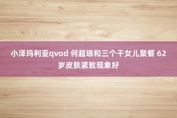 小泽玛利亚qvod 何超琼和三个干女儿聚餐 62岁皮肤紧致现象好