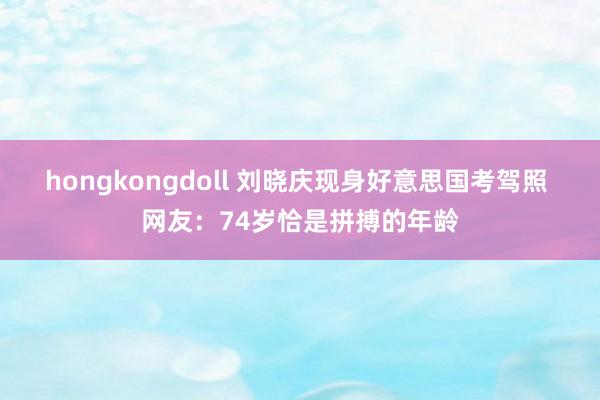 hongkongdoll 刘晓庆现身好意思国考驾照 网友：74岁恰是拼搏的年龄
