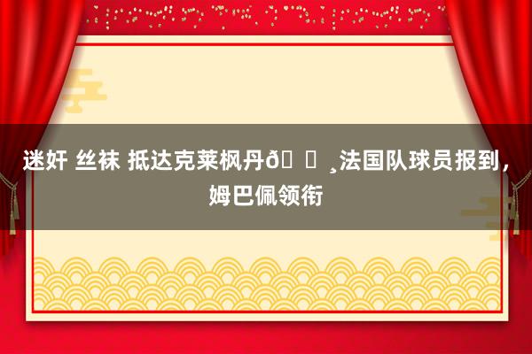 迷奸 丝袜 抵达克莱枫丹📸法国队球员报到，姆巴佩领衔
