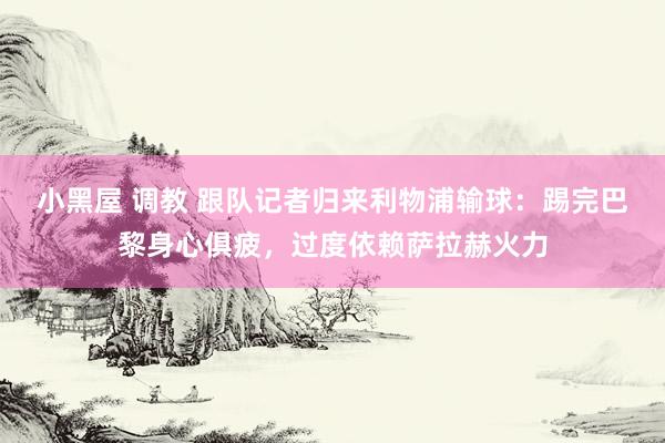 小黑屋 调教 跟队记者归来利物浦输球：踢完巴黎身心俱疲，过度依赖萨拉赫火力