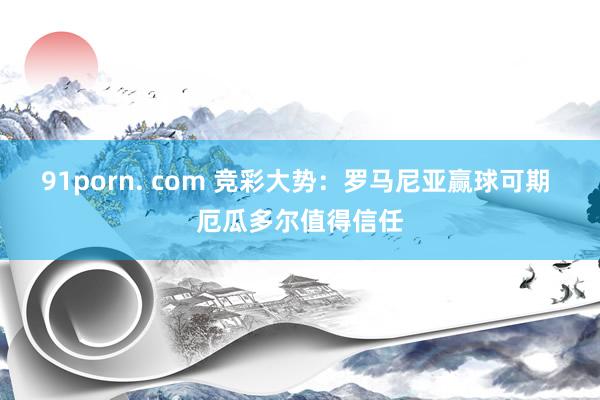 91porn. com 竞彩大势：罗马尼亚赢球可期 厄瓜多尔值得信任