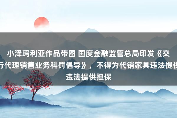 小泽玛利亚作品带图 国度金融监管总局印发《交易银行代理销售业务科罚倡导》，不得为代销家具违法提供担保