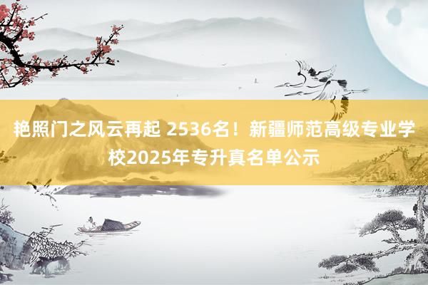 艳照门之风云再起 2536名！新疆师范高级专业学校2025年专升真名单公示