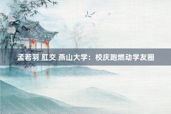孟若羽 肛交 燕山大学：校庆跑燃动学友圈