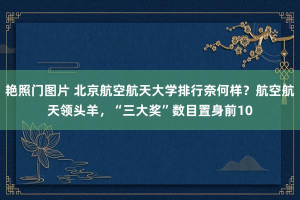 艳照门图片 北京航空航天大学排行奈何样？航空航天领头羊，“三大奖”数目置身前10