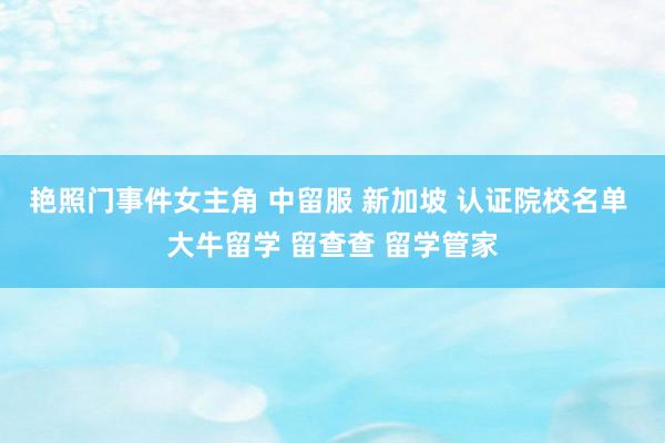 艳照门事件女主角 中留服 新加坡 认证院校名单 大牛留学 留查查 留学管家