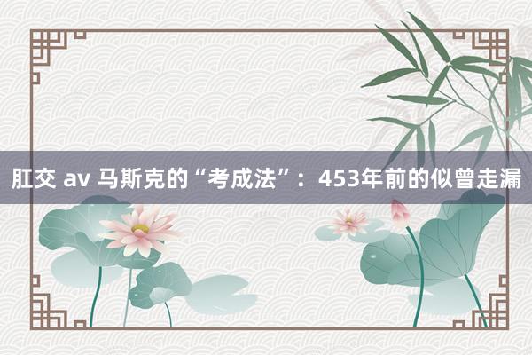 肛交 av 马斯克的“考成法”：453年前的似曾走漏