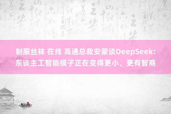 制服丝袜 在线 高通总裁安蒙谈DeepSeek：东谈主工智能模子正在变得更小、更有智商