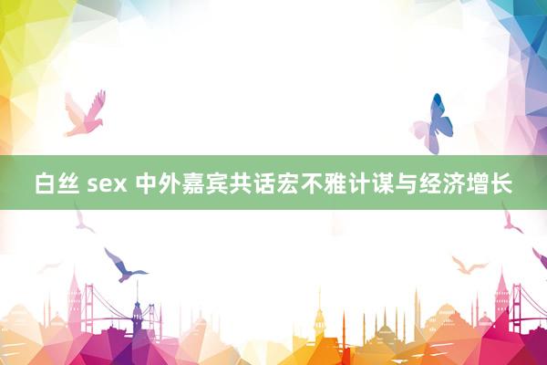 白丝 sex 中外嘉宾共话宏不雅计谋与经济增长