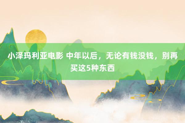 小泽玛利亚电影 中年以后，无论有钱没钱，别再买这5种东西
