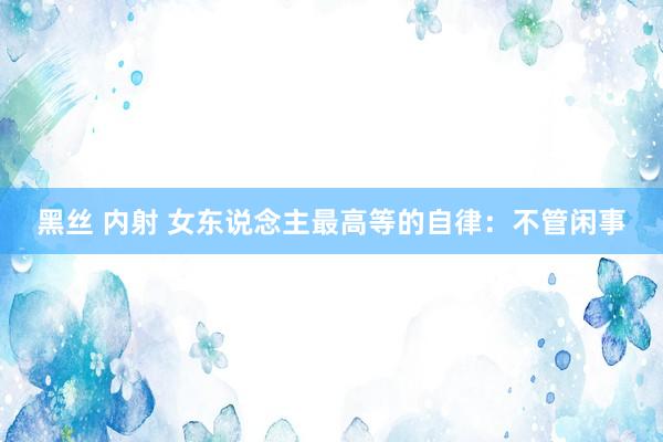 黑丝 内射 女东说念主最高等的自律：不管闲事