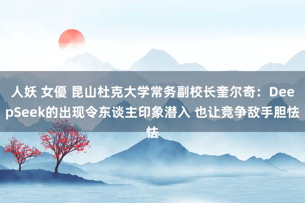 人妖 女優 昆山杜克大学常务副校长奎尔奇：DeepSeek的出现令东谈主印象潜入 也让竞争敌手胆怯
